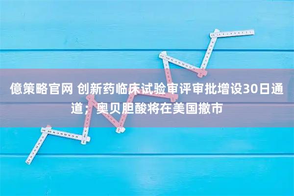 億策略官网 创新药临床试验审评审批增设30日通道；奥贝胆酸将在美国撤市