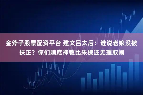 金斧子股票配资平台 建文吕太后：谁说老娘没被扶正？你们嫡庶神教比朱棣还无理取闹