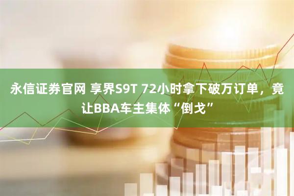 永信证券官网 享界S9T 72小时拿下破万订单，竟让BBA车主集体“倒戈”