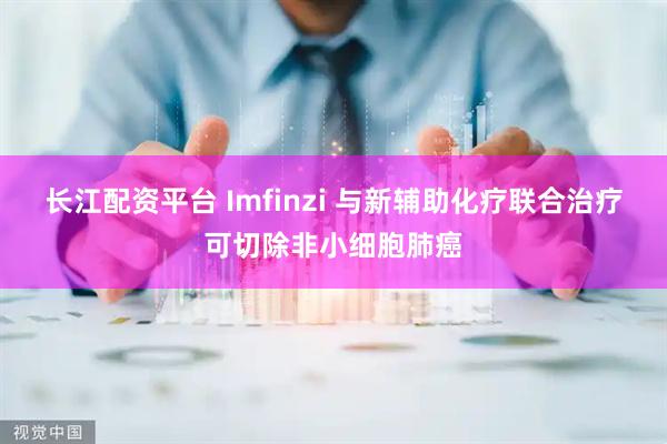 长江配资平台 Imfinzi 与新辅助化疗联合治疗可切除非小细胞肺癌