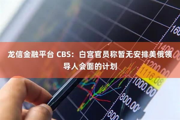 龙信金融平台 CBS：白宫官员称暂无安排美俄领导人会面的计划