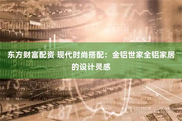 东方财富配资 现代时尚搭配：金铝世家全铝家居的设计灵感