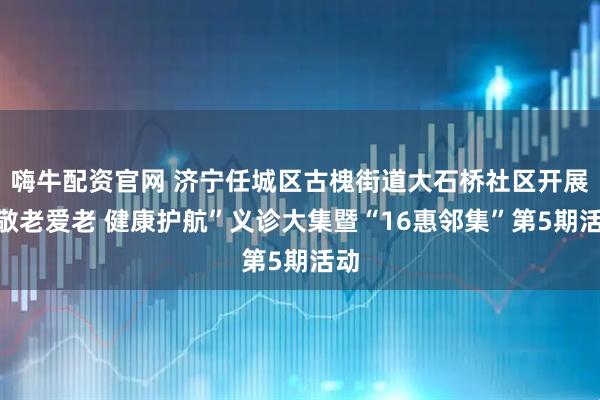 嗨牛配资官网 济宁任城区古槐街道大石桥社区开展“敬老爱老 健康护航”义诊大集暨“16惠邻集”第5期活动
