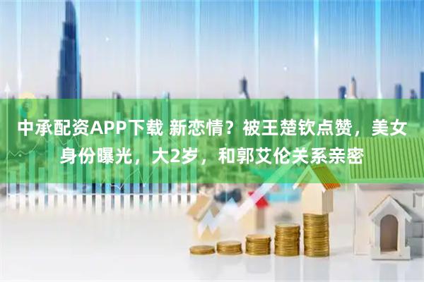 中承配资APP下载 新恋情？被王楚钦点赞，美女身份曝光，大2岁，和郭艾伦关系亲密