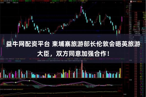 益牛网配资平台 柬埔寨旅游部长伦敦会晤英旅游大臣，双方同意加强合作！