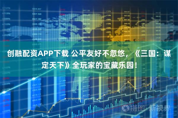 创融配资APP下载 公平友好不忽悠，《三国：谋定天下》全玩家的宝藏乐园！