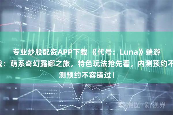 专业炒股配资APP下载 《代号：Luna》端游官网下载：萌系奇幻露娜之旅，特色玩法抢先看，内测预约不容错过！