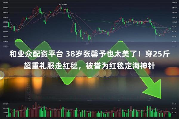 和业众配资平台 38岁张馨予也太美了！穿25斤超重礼服走红毯，被誉为红毯定海神针