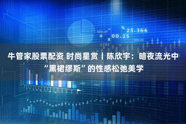牛管家股票配资 时尚星赏丨陈欣宇：暗夜流光中“黑裙缪斯”的性感松弛美学
