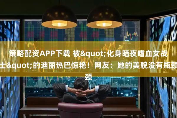策略配资APP下载 被"化身暗夜嗜血女战士"的迪丽热巴惊艳！网友：她的美貌没有瓶颈