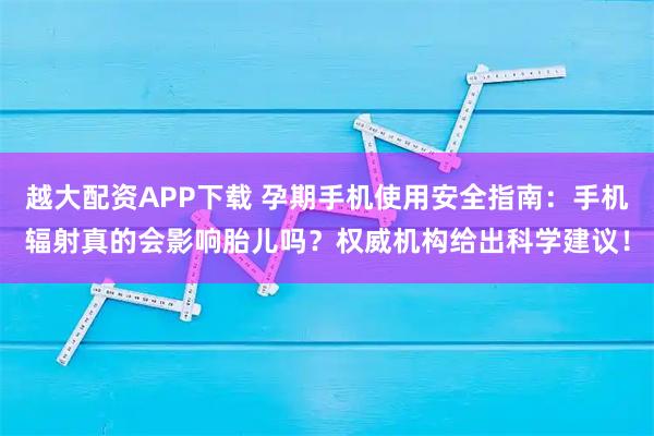 越大配资APP下载 孕期手机使用安全指南：手机辐射真的会影响胎儿吗？权威机构给出科学建议！