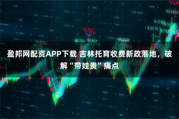 盈邦网配资APP下载 吉林托育收费新政落地，破解“带娃贵”痛点