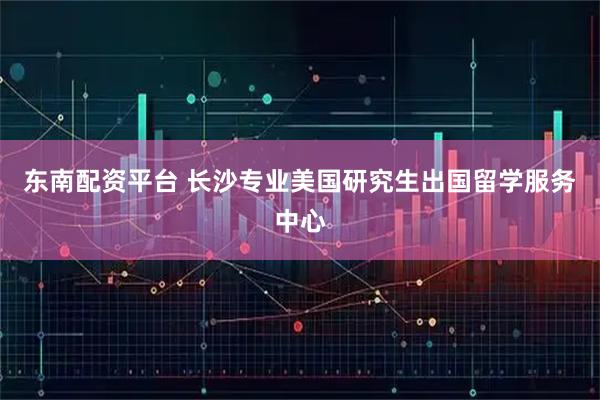 东南配资平台 长沙专业美国研究生出国留学服务中心