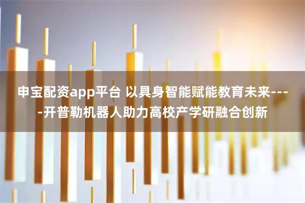 申宝配资app平台 以具身智能赋能教育未来----开普勒机器人助力高校产学研融合创新
