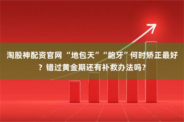 淘股神配资官网 “地包天”“龅牙”何时矫正最好？错过黄金期还有补救办法吗？