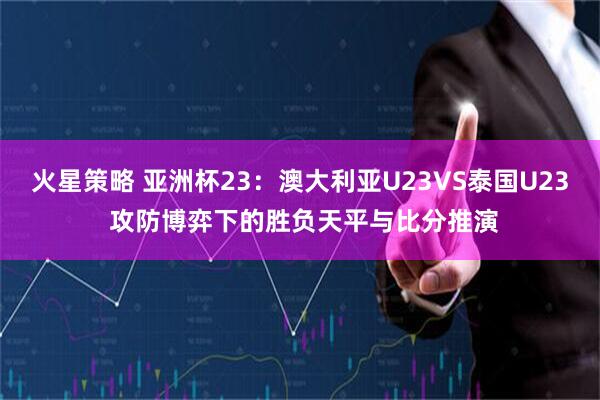 火星策略 亚洲杯23：澳大利亚U23VS泰国U23 攻防博弈下的胜负天平与比分推演