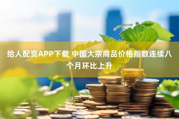 给人配资APP下载 中国大宗商品价格指数连续八个月环比上升