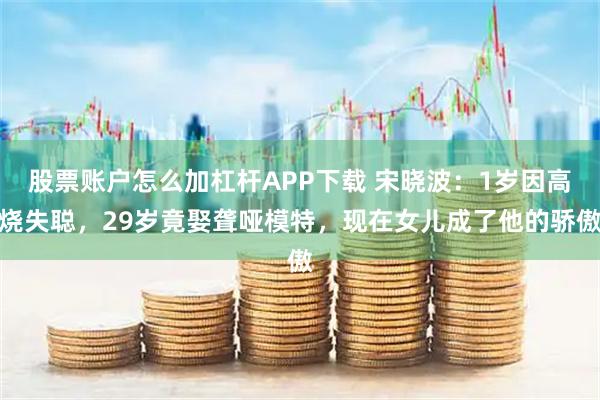 股票账户怎么加杠杆APP下载 宋晓波：1岁因高烧失聪，29岁竟娶聋哑模特，现在女儿成了他的骄傲
