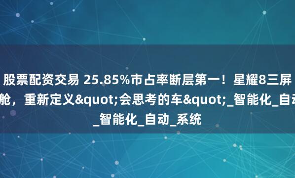 股票配资交易 25.85%市占率断层第一！星耀8三屏联动座舱，重新定义"会思考的车"_智能化_自动_系统