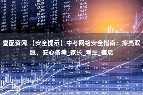 壹配资网 【安全提示】中考网络安全指南：擦亮双眼，安心备考_家长_考生_信息