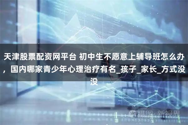天津股票配资网平台 初中生不愿意上辅导班怎么办，国内哪家青少年心理治疗有名_孩子_家长_方式没
