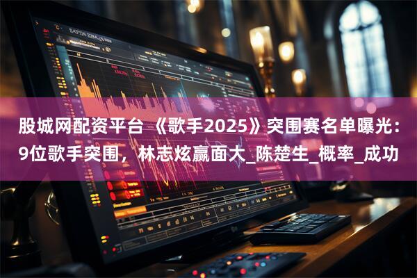 股城网配资平台 《歌手2025》突围赛名单曝光：9位歌手突围，林志炫赢面大_陈楚生_概率_成功