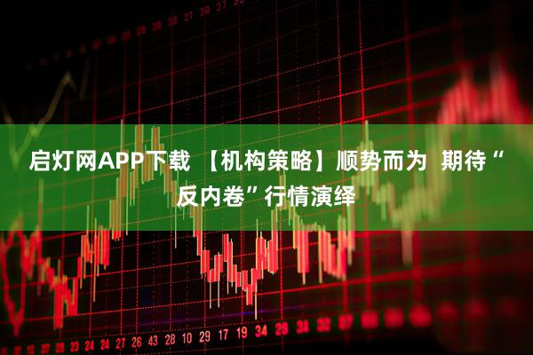 启灯网APP下载 【机构策略】顺势而为  期待“反内卷”行情演绎