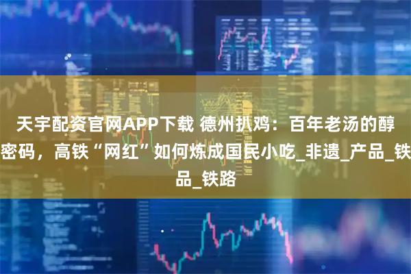 天宇配资官网APP下载 德州扒鸡：百年老汤的醇香密码，高铁“网红”如何炼成国民小吃_非遗_产品_铁路