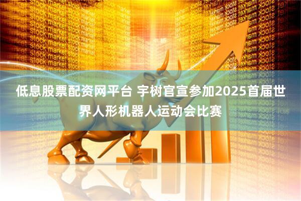 低息股票配资网平台 宇树官宣参加2025首届世界人形机器人运动会比赛