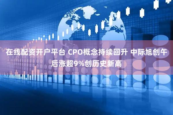 在线配资开户平台 CPO概念持续回升 中际旭创午后涨超9%创历史新高