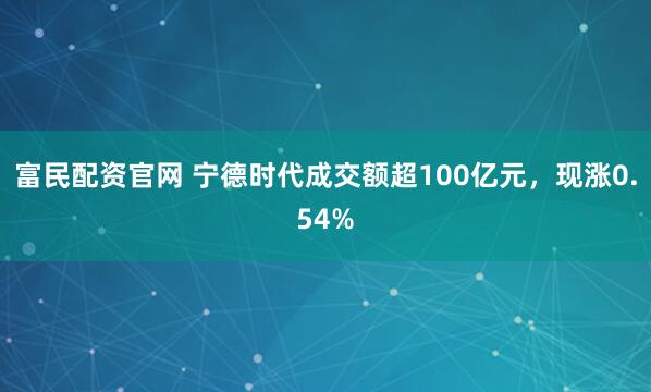 富民配资官网 宁德时代成交额超100亿元，现涨0.54%