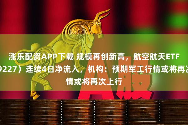 涨乐配资APP下载 规模再创新高，航空航天ETF（159227）连续4日净流入，机构：预期军工行情或将再次上行