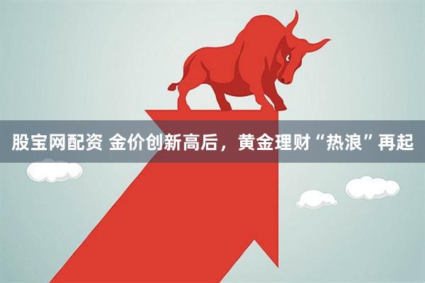 股宝网配资 金价创新高后，黄金理财“热浪”再起