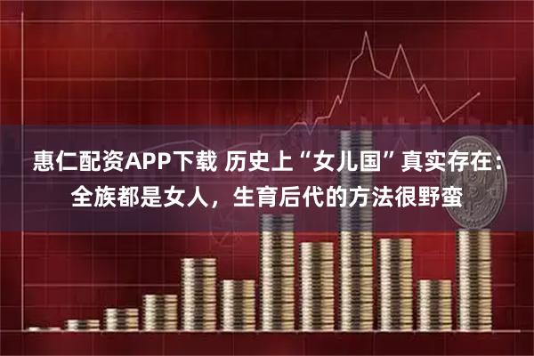 惠仁配资APP下载 历史上“女儿国”真实存在：全族都是女人，生育后代的方法很野蛮