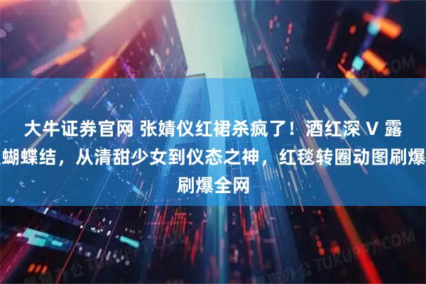 大牛证券官网 张婧仪红裙杀疯了！酒红深 V 露背缀蝴蝶结，从清甜少女到仪态之神，红毯转圈动图刷爆全网