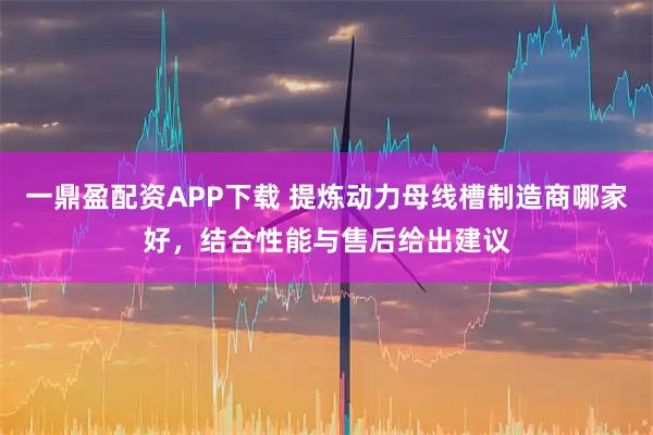 一鼎盈配资APP下载 提炼动力母线槽制造商哪家好，结合性能与售后给出建议
