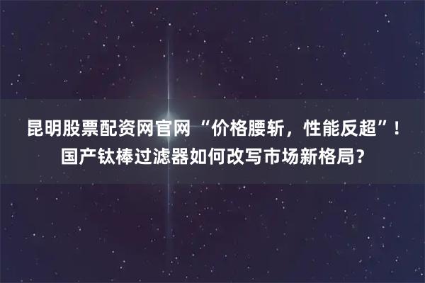 昆明股票配资网官网 “价格腰斩，性能反超”！国产钛棒过滤器如何改写市场新格局？