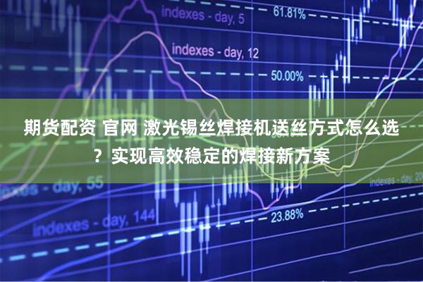 期货配资 官网 激光锡丝焊接机送丝方式怎么选？实现高效稳定的焊接新方案