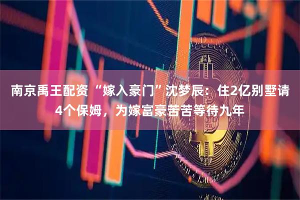 南京禹王配资 “嫁入豪门”沈梦辰：住2亿别墅请4个保姆，为嫁富豪苦苦等待九年